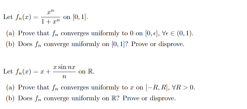 Let fn(x) :
on [0, 1].
1+ x"
(a) Prove that fn converges uniformly to 0 on [0, e], Ve E (0, 1).
(b) Does fn converge uniformly on [0, 1]? Prove or disprove.
x sin nx
Let fn(x) = x +
on R.
n
(a) Prove that fn converges uniformly to x on [-R, R], VR > 0.
(b) Does fn converge uniformly on R? Prove or disprove.
