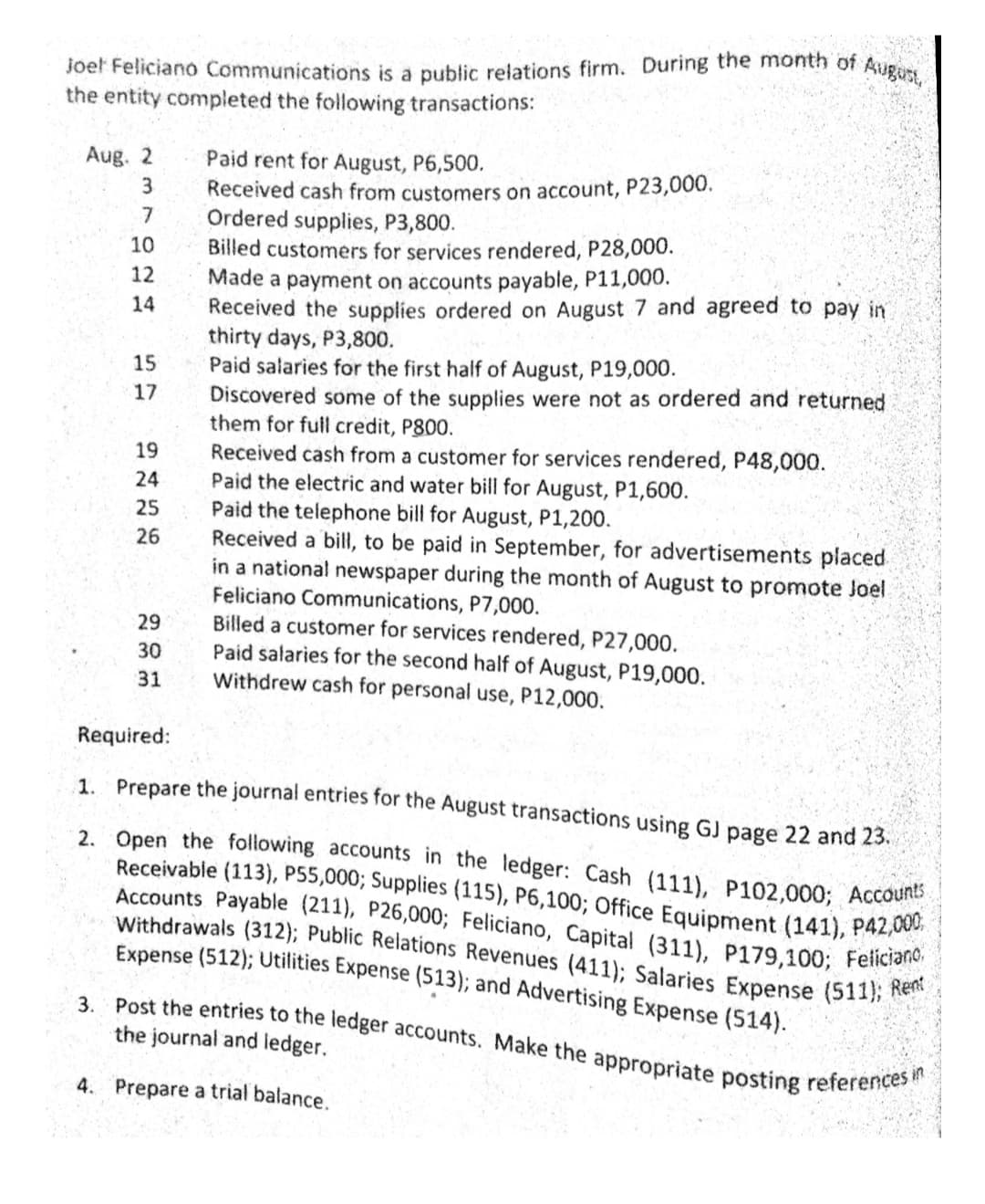 joet Feliciano Communications is a public relations firm. During the month of August,
Accounts Payable (211), P26,000; Feliciano, Capital (311), P179,100; Feliciano,
3. Post the entries to the ledger accounts. Make the appropriate posting references in
Withdrawais (312); Public Relations Revenues (411); Salaries Expense (511); Rent
2. Open the following accounts in the ledger: Cash (111), P102,000; Accounts
the entity completed the following transactions:
Paid rent for August, P6,500.
Received cash from customers on account, P23,000.
Ordered supplies, P3,800.
Billed customers for services rendered, P28,000.
Made a payment on accounts payable, P11,000.
Received the supplies ordered on August 7 and agreed to pay in
thirty days, P3,800.
Paid salaries for the first half of August, P19,000.
Discovered some of the supplies were not as ordered and returned
them for full credit, P800.
Aug. 2
3.
10
12
14
15
17
Received cash from a customer for services rendered, P48,000.
Paid the electric and water bill for August, P1,600.
Paid the telephone bill for August, P1,200.
Received a bill, to be paid in September, for advertisements placed
in a national newspaper during the month of August to promote Joel
Feliciano Communications, P7,000.
Billed a customer for services rendered, P27,000.
Paid salaries for the second half of August, P19,000.
Withdrew cash for personal use, P12,000.
19
24
25
26
29
30
31
Required:
1. Prepare the journal entries for the August transactions using GJ page 22 and 23.
Receivable (113), P55,000; Supplies (115), P6,100; Office Equipment (141), P42,00
Expense (512); Utilities Expense (513); and Advertising Expense (514).
the journal and ledger.
4. Prepare a trial balance.
