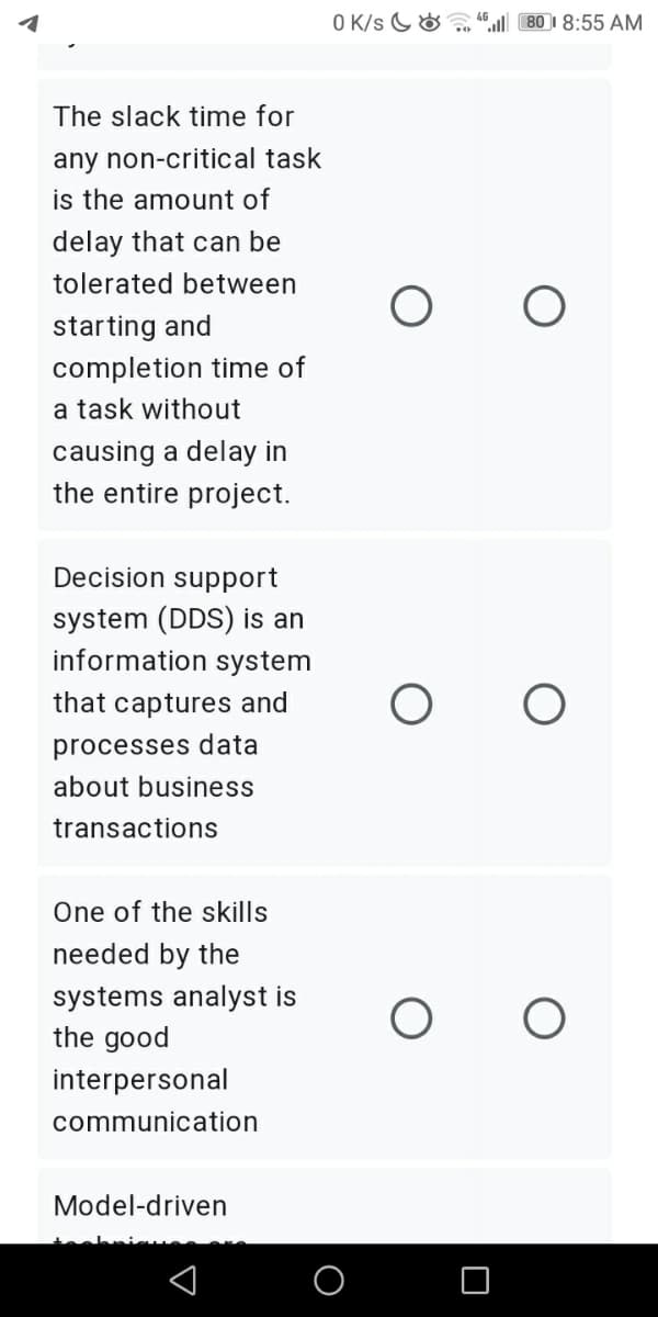 O K/s G& ,, “ 80 I 8:55 AM
The slack time for
any non-critical task
is the amount of
delay that can be
tolerated between
starting and
completion time of
a task without
causing a delay in
the entire project.
Decision support
system (DDS) is an
information system
that captures and
processes data
about business
transactions
One of the skills
needed by the
systems analyst is
the good
interpersonal
communication
Model-driven
