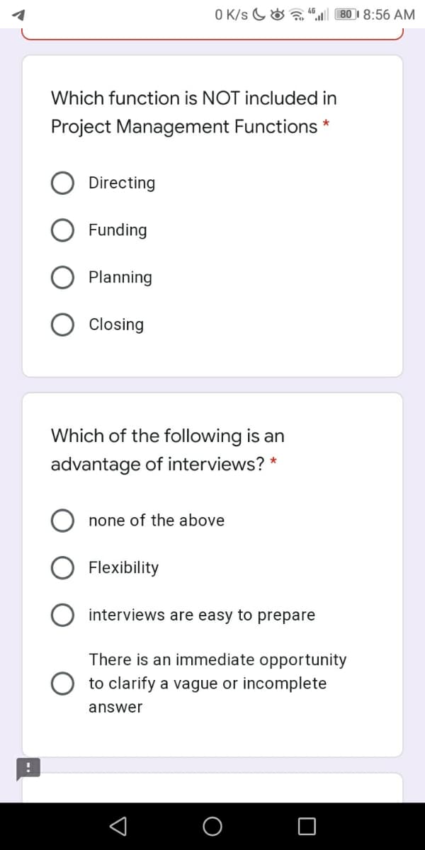 O K/s G& a “ 80 I 8:56 AM
Which function is NOT included in
Project Management Functions *
Directing
Funding
Planning
Closing
Which of the following is an
advantage of interviews? *
none of the above
Flexibility
interviews are easy to prepare
There is an immediate opportunity
to clarify a vague or incomplete
answer
