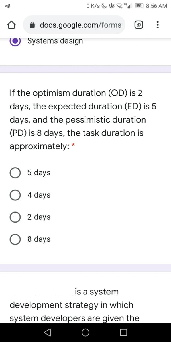 O K/s G& a
80 1 8:56 AM
docs.google.com/forms
:D
Systems design
If the optimism duration (OD) is 2
days, the expected duration (ED) is 5
days, and the pessimistic duration
(PD) is 8 days, the task duration is
approximately: *
5 days
4 days
2 days
O 8 days
is a system
development strategy in which
system developers are given the
