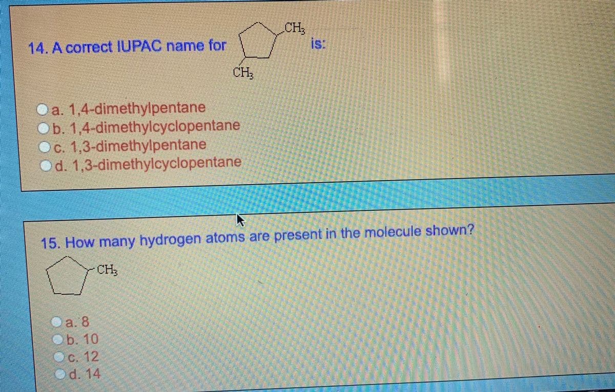 CH
is:
14. A correct IUPAC name for
CH:
Oa. 1,4-dimethylpentane
Ob. 1,4-dimethylcyclopentane
Oc. 1,3-dimethylpentane
Od. 1,3-dimethylcyclopentane
15. How many hydrogen atoms are present in the molecule shown?
-CH,
Oa. 8
ОБ. 10
Oc. 12
Od. 14
