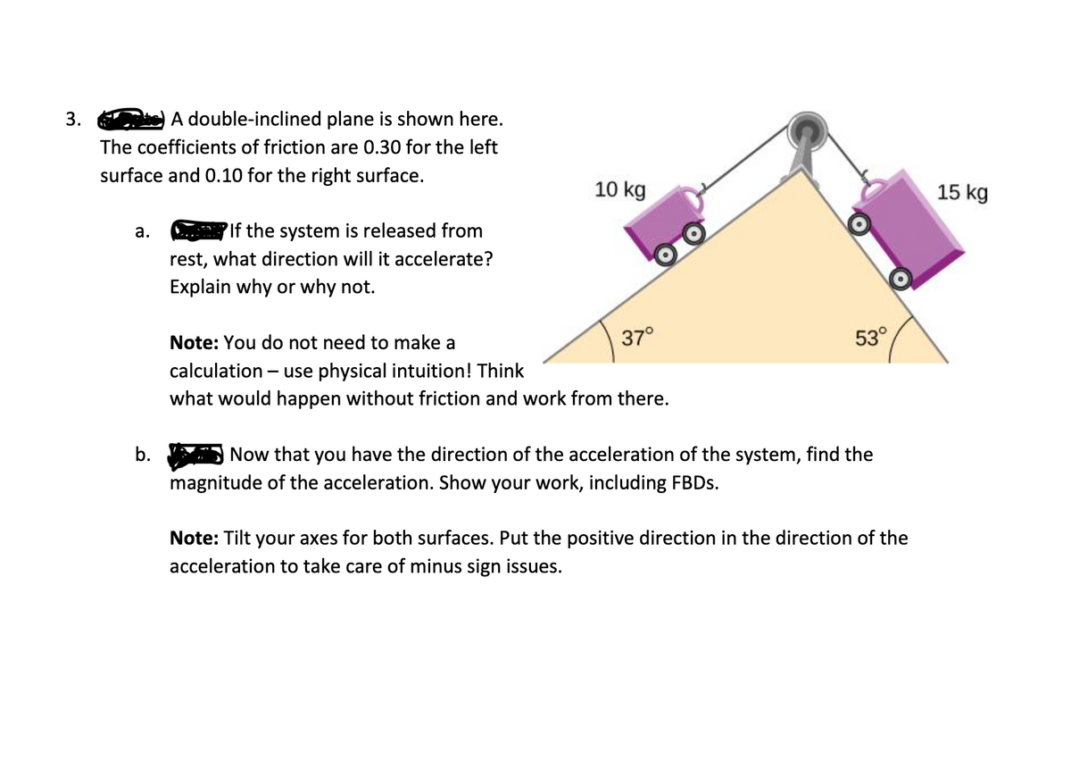 3.
A double-inclined plane is shown here.
The coefficients of friction are 0.30 for the left
surface and 0.10 for the right surface.
10 kg
15 kg
PIf the system is released from
rest, what direction will it accelerate?
а.
Explain why or why not.
Note: You do not need to make a
37°
53°
calculation – use physical intuition! Think
what would happen without friction and work from there.
b.
Now that you have the direction of the acceleration of the system, find the
magnitude of the acceleration. Show your work, including FBDS.
Note: Tilt your axes for both surfaces. Put the positive direction in the direction of the
acceleration to take care of minus sign issues.
