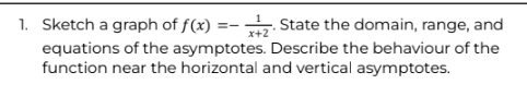 1. Sketch a graph of f(x) =2. State the domain, range, and
x+2
equations of the asymptotes. Describe the behaviour of the
function near the horizontal and vertical asymptotes.