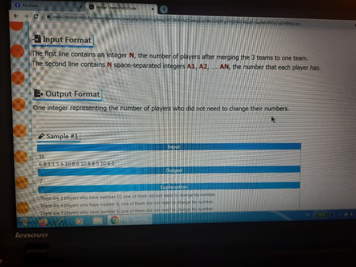 f Facebook
>. Merge Teams Path2Code
A path2code.com/p2c/suser/question/read.php?testid%=gXwlgSDY28HEHaD1xtkqEra08tcGr0j9Tg55YjfJf60-&&qid=3aqWriPRDpZajDeBkfgc.w-
Input Format
The first line contains an integer N, the number of players after merging the 3 teams to one team.
The second line contains N space-separated integers A1, A2,
AN, the number that each player has.
....
E Output Format
One integer representing the number of players who did not need to change their numbers.
O Sample #1
Input
16
681156 10 86 10 8 8 5 10 61
Outout
Explanation
There are 3 players who have number 10, one of them did not need to change his number.
There are 4 players who have number 8, one of them did not need to change his number.
There are 3 players who have number 6, one of them did not need to chance his number.
Pat
EN
lenovo
