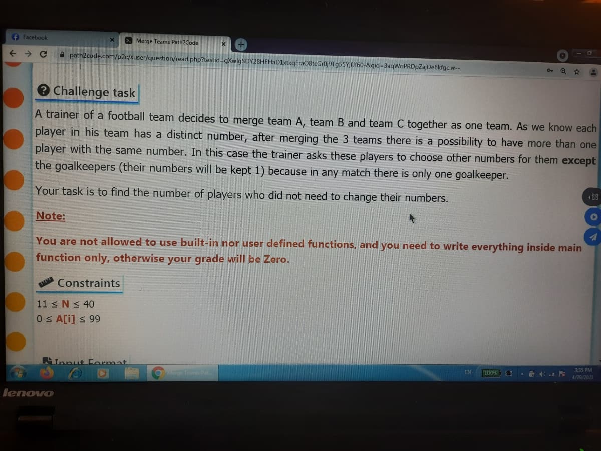 f Facebook
Merge Teams Path2Code
A path2code.com/p2c/suser/question/read.php?testid=gXwl
HEHaD1xtkqEraO8tcGr0j9Tg55YjfJf60-&qid=3aqWriPRDpZajDeBkfgc.w--
290
Challenge task
A trainer of a football team decides to merge team A, team B and team C together as one team. As we know each
player in his team has a distinct number, after merging the 3 teams there is a possibility to have more than one
player with the same number. In this case the trainer asks these players to choose other numbers for them except
the goalkeepers (their numbers will be kept 1) because in any match there is only one goalkeeper.
Your task is to find the number of players who did not need to change their numbers.
Note:
You are not allowed to use built-in nor user defined functions, and you need to write everything inside main
function only, otherwise your grade will be Zero.
Constraints
11 N < 40
0S A[i] s 99
Innut Format
3:35 PM
Merge Teams Pat
EN
4/29/2021
lenovo
