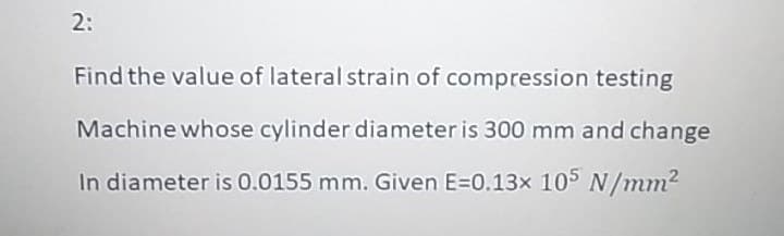 2:
Find the value of lateral strain of compression testing
Machine whose cylinder diameter is 300 mm and change
In diameter is 0.0155 mm. Given E=0.13x 105 N/mm2
