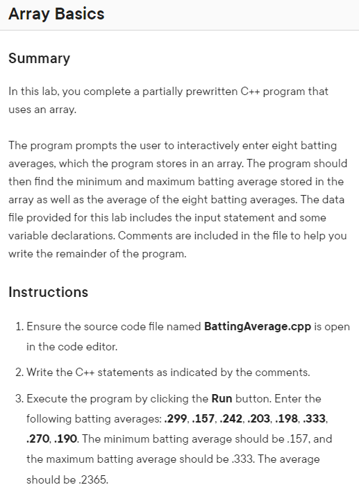 Array Basics
Summary
In this lab, you complete a partially prewritten C++ program that
uses an array.
The program prompts the user to interactively enter eight batting
averages, which the program stores in an array. The program should
then find the minimum and maximum batting average stored in the
array as well as the average of the eight batting averages. The data
file provided for this lab includes the input statement and some
variable declarations. Comments are included in the file to help you
write the remainder of the program.
Instructions
1. Ensure the source code file named BattingAverage.cpp is open
in the code editor.
2. Write the C++ statements as indicated by the comments.
3. Execute the program by clicking the Run button. Enter the
following batting averages: .299, .157, .242, .203, .198, .333,
.270, .190. The minimum batting average should be .157, and
the maximum batting average should be .333. The average
should be .2365.
