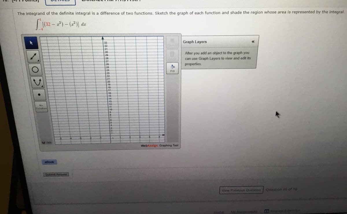 The integrand of the definite integral is a difference of two functions. Sketch the graph of each function and shade the region whose area is represented by the integral.
8
(32- )-()) dr
33
Graph Layers
32
31
30
20
28
27
26
26
24
23
22
21
20
10
18
17
46
16
After you add an object to the graph you
can use Graph Layers to view and edit its
properties.
Fill
14
43
No
-42
Solution
10
4.
Heip
WebAssign. Graphing Tool
eBook
Submit Answer
Vlew Previous Question
Question 10 of 10
Home
MyAssigomeuts
Request Extesion
