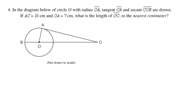 **Mathematics Problem:**

**Question:** 

4. In the diagram below of circle \( O \) with radius \(\overline{OA}\), tangent \(\overline{CA}\) and secant \(\overline{COB}\) are drawn. If \( AC = 20 \) cm and \( OA = 7 \) cm, what is the length of \(\overline{OC}\), to the **nearest centimeter**?

**Diagram Explanation:**
- There is a circle centered at \( O \).
- Radius \( \overline{OA} \) extends from the center \( O \) to point \( A \) on the circumference.
- A tangent line \( \overline{CA} \) touches the circle at point \( A \).
- A secant line \( \overline{COB} \) intersects the circle at points \( B \) and \( O \), extending beyond the circle to point \( C \).
- Given measurements are \( AC = 20 \) cm and \( OA = 7 \) cm.

**Solution:**
To solve for the length of \( \overline{OC} \), we use the Tangent-Secant Theorem, which states that for a tangent \( \overline{CA} \) and secant \( \overline{COB} \) intersecting at point \( C \):

\[ CA^2 = CO \cdot (CO - OB) \]

Given:
- \( AC = 20 \) cm 
- \( OA = 7 \) cm (since \( O \) is the center and \( A \) is on the circle, \( OA \) is the radius)

Therefore, \( OB = 7 \) cm.

Let \( x = CO \).

According to the theorem:
\[ (20)^2 = x \cdot (x - 7) \]
\[ 400 = x^2 - 7x \]
\[ x^2 - 7x - 400 = 0 \]

Solve the quadratic equation:
\[ x = \frac{7 \pm \sqrt{49 + 1600}}{2} \]
\[ x = \frac{7 \pm \sqrt{1649}}{2} \]
\[ x \approx \frac{7 \pm 40.6}{2} \]

Choose the positive solution:
\[ x \approx