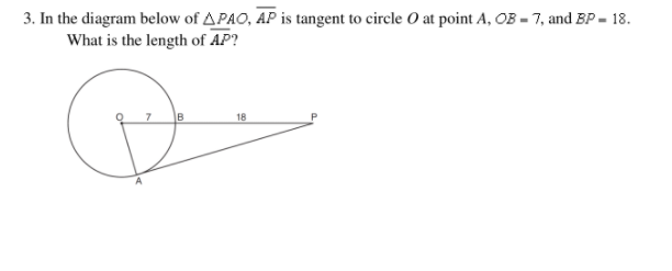 **Problem 3: Geometry - Problem Solving**

In the diagram below of triangle \( \triangle PAO \), \( \overline{AP} \) is tangent to circle \( O \) at point \( A \). Given that \( OB = 7 \) and \( BP = 18 \), determine the length of \( AP \).

**Diagram Description:**

The diagram depicts a circle with center \( O \) and a tangent line \( \overline{AP} \) touching the circle at point \( A \). A triangle \( \triangle PAO \) is formed with the points \( P, A, \) and \( O \). Point \( B \) is on \( \overline{OP} \) such that \( OB = 7 \) and \( BP = 18 \).

Given:
- \( OB = 7 \)
- \( BP = 18 \)

Find:
- The length of \( \overline{AP} \)

**Explanation:**

1. Identify that \( OB \) and \( BP \) form a straight line segment \( OP \) with \( OB + BP = OP = 7 + 18 \).
2. Since \( \overline{AP} \) is tangent to the circle at point \( A \), \( \angle OAP \) is a right angle.

Use the Pythagorean theorem in \( \triangle OAP \):

\[ OP^2 = OB^2 + AP^2 \]

3. Calculate the total length of segment \( OP \):

\[ OP = OB + BP = 7 + 18 = 25 \]

4. Thus, \( OP = 25 \). 
   
Use the Pythagorean theorem:

\[ OP^2 = OA^2 + AP^2 \]
\[ 25^2 = 7^2 + AP^2 \]
\[ 625 = 49 + AP^2 \]

Isolate \( AP^2 \):

\[ AP^2 = 625 - 49 \]
\[ AP^2 = 576 \]

Find \( AP \):

\[ AP = \sqrt{576} \]
\[ AP = 24 \]

Therefore, the length of \( \overline{AP} \) is \( 24 \).