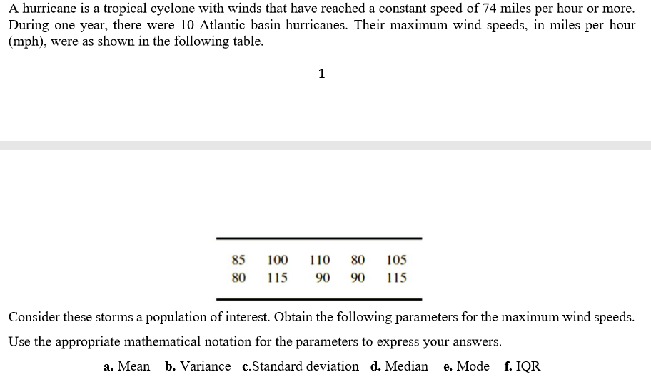 A hurricane is a tropical cyclone with winds that have reached a constant speed of 74 miles per hour or more.
During one year, there were 10 Atlantic basin hurricanes. Their maximum wind speeds, in miles per hour
(mph), were as shown in the following table.
1
85
100
110
80
105
80
115
90
90
115
Consider these storms a population of interest. Obtain the following parameters for the maximum wind speeds.
Use the appropriate mathematical notation for the parameters to express your answers.
a. Mean b. Variance c.Standard deviation d. Median
e. Mode f. IQR
