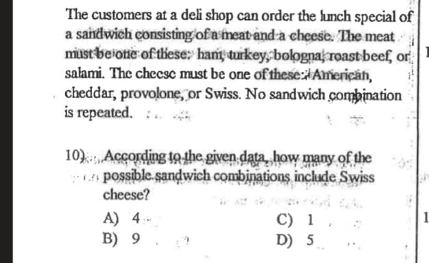 The customers at a deli shop can order the lunch special of
a sandwich consisting of a meat-and a cheese. The meat
must beiotie of these: hant turkey, bolognak roast beef, or
salami. The checsc must be one of these:Ameriçan,
cheddar, provolone, or Swiss. No sandwich combination
is repeated. :.
10):, According tothe given data, how many of the
possible.sandwich combinations include Swiss
cheese?
A) 4:-
B) 9
C) 1
D) 5
1
