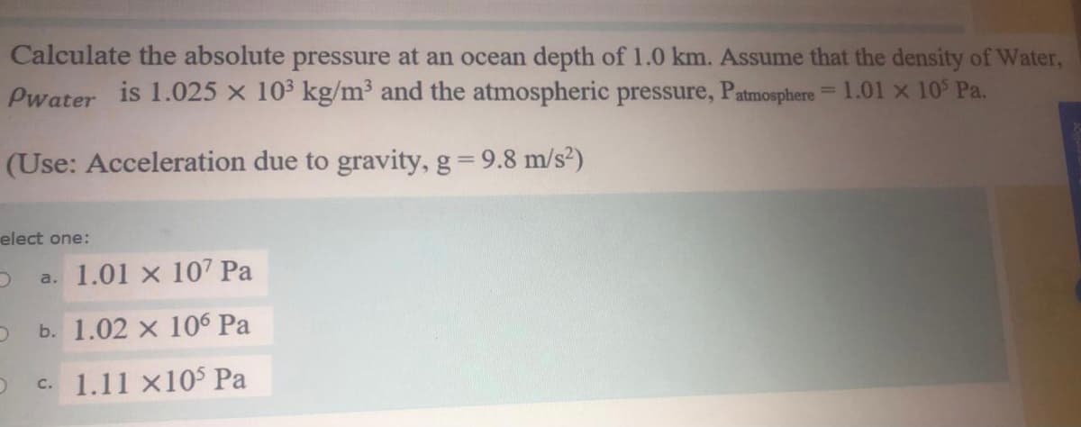 Calculate the absolute pressure at an ocean depth of 1.0 km. Assume that the density of Water,
Pwater is 1.025 x 103 kg/m³ and the atmospheric pressure, Patmosphere= 1.01 x 10 Pa.
(Use: Acceleration due to gravity, g= 9.8 m/s²)
elect one:
a. 1.01 x 107 Pa
b. 1.02 x 106 Pa
c. 1.11 x10$ Pa
