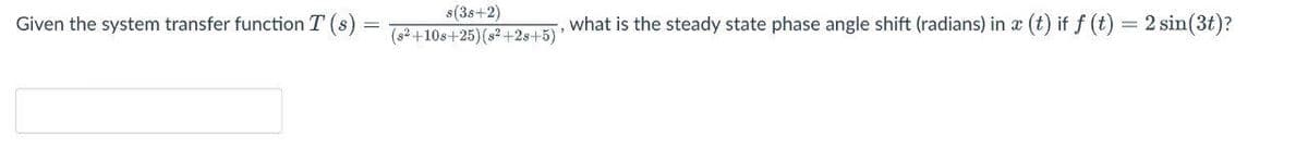 s(3s+2)
(s² +10s+25)(s² +2s+5)
(t) if f (t) = 2 sin(3t)?
Given the system transfer function T
,what is the steady state phase angle shift (radians) in x
