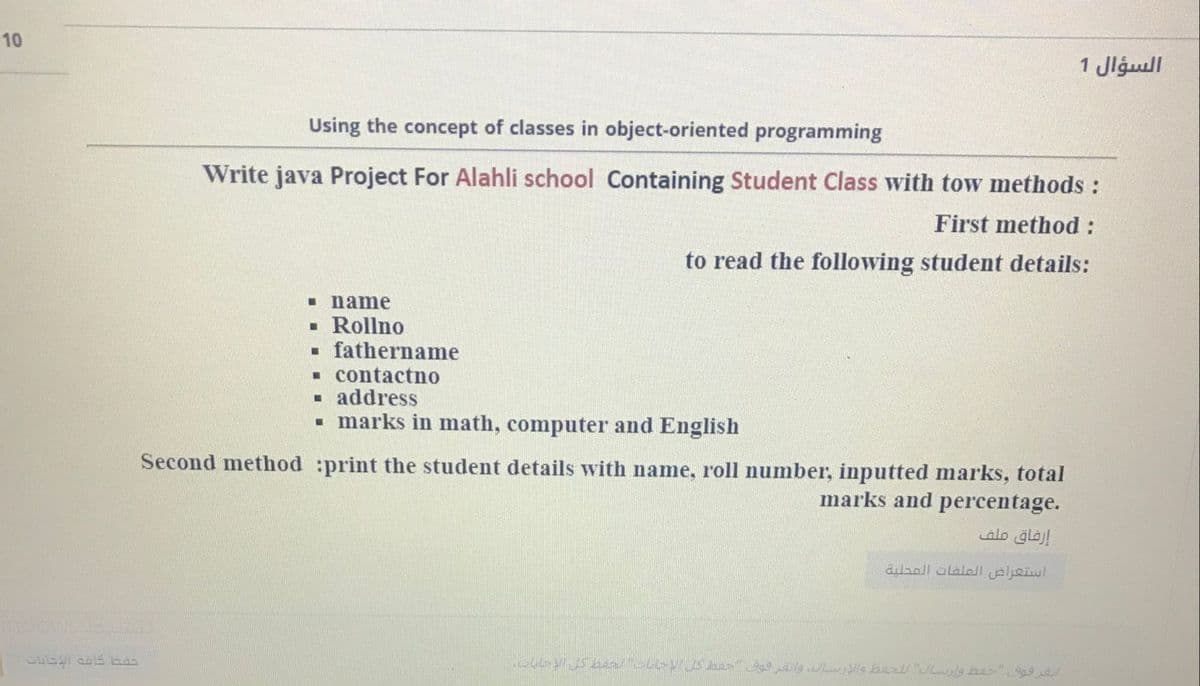 السؤال 1
Using the concept of classes in object-oriented programming
Write java Project For Alahli school Containing Student Class with tow methods :
First method :
to read the following student details:
I name
· Rollno
- fathername
. contactno
- address
• marks in math, computer and English
Second method :print the student details with name, roll number, inputted marks, total
marks and percentage.
alo glaj!
استعراض العلفات المحلية
10
