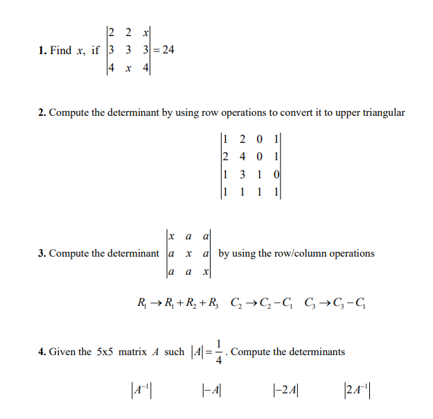 |2 2 x|
1. Find x, if 3 3 3= 24
4 x 4
2. Compute the determinant by using row operations to convert it to upper triangular
1 2 0 1
2 4 0 1
1 3 1
|1 1 1 1
а al
3. Compute the determinant a
a by using the row/column operations
a
a
R, → R, + R, + R, C,→C,-C C→C,-G
4. Given the 5x5 matrix A such |4|=. Compute the determinants
|4"|
|-4|
|-24|
|2.4"|
