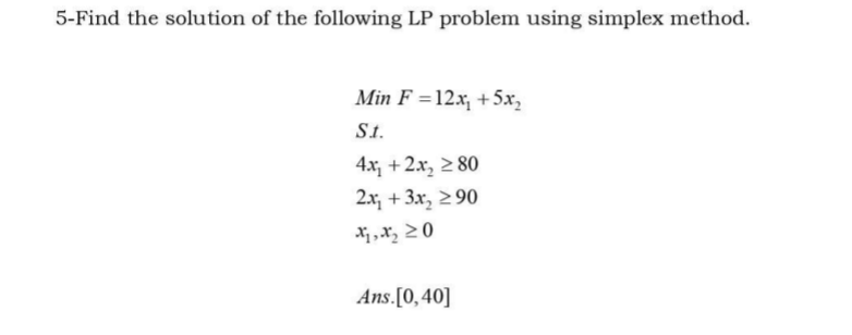 5-Find the solution of the following LP problem using simplex method.
Min F =12x, +5x,
St.
4x, +2x, 2 80
2.x, + 3x, 2 90
Ans.[0,40]
