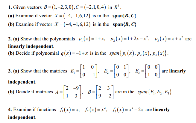 1. Given vectors B = (1,–2,3,0),C =(-2,1,0,4) in R*.
(a) Examine if vector X = (-4,-1,6,12) is in the span{B, C}
(b) Examine if vector X = (-4,–1,6,12) is in the span{B, C}
2. (a) Show that the polynomials p, (x)=1+x, P,(x)=1+2xr-x', p,(x)=x+x² are
linearly independent.
(b) Decide if polynomial q(x)=-1+x is in the span{p, (x), P2 (x), p; (x)} -
E, =
0 -1
3. (a) Show that the matrices E, =
E,
are linearly
1 0
independent.
[2 -9
(b) Decide if matrices A=|
| 1
2 3
B =
[9 -2]
are in the span{E,,E,, E;}.
3
4. Examine if functions fi(x)= x, f;(x) =x², f;(x)=x² – 2x are linearly
independent.
