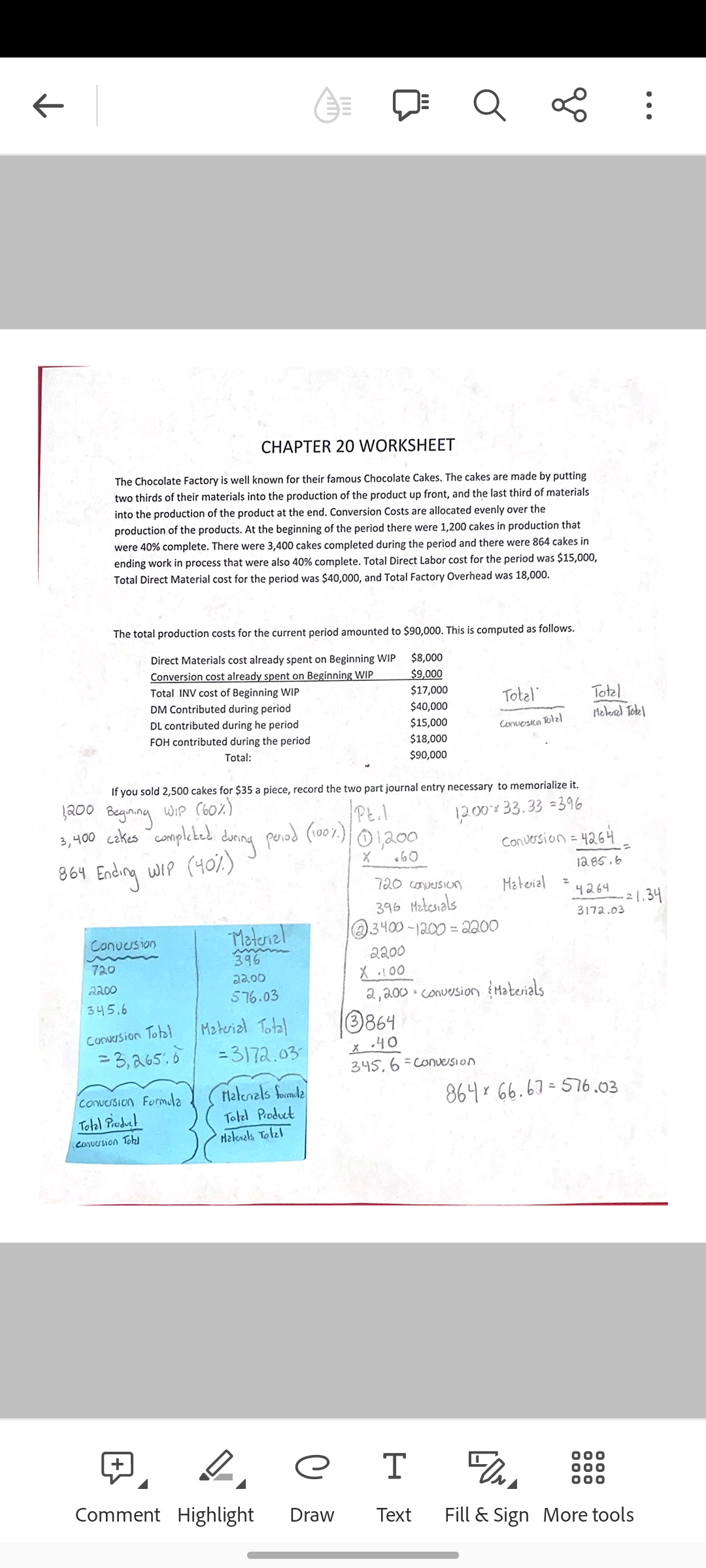 CHAPTER 20 WORKSHEET
The Chocolate Factory is well known for their famous Chocolate Cakes. The cakes are made by putting
two thirds of their materials into the production of the product up front, and the last third of materials
into the production of the product at the end. Conversion Costs are allocated evenly over the
production of the products. At the beginning of the period there were 1,200 cakes in production that
were 40% complete. There were 3,400 cakes completed during the period and there were 864 cakes in
ending work in process that were also 40% complete. Total Direct Labor cost for the period was $15,000,
Total Direct Material cost for the period was $40,000, and Total Factory Overhead was 18,000.
The total production costs for the current period amounted to $90,000. This is computed as follows.
$8,000
Direct Materials cost already spent on Beginning WIP
Conversion cost already spent on Beginning WIP
Total INV cost of Beginning WIP
$9,000
$17,000
DM Contributed during period
$40,000
DL contributed during he period
$15,000
FOH contributed during the period
$18,000
Total:
$90,000
1200 Begining
3,400 cakes completed
If you sold 2,500 cakes for $35 a piece, record the two part journal entry necessary to memorialize it.
WIP (60%)
12.00x 33.33=396
864 Ending WIP (40%)
Conversion
720
2200
345.6
Conversion Total
= 3,265.6
Conversion Formula
Total Product
Conversion Tohl
during
+
Pt.l
period (100%) 01,200
X .60
Material
396
22.00
576.03
Material Total
=3172.03
Materials formula
Total Product
Malenals Total
де
Comment Highlight Draw
go
Total
Conversion Total
720 conversion
396 Materials
@3400-1200-2200
3864
X-40
345, 6 Conversion
Material
2200
X.100
2,200 = Conversion Materials
Conversion = 4264
12.85.6
Total
Malerel Totel
4264
3172.03
864 66.67-576.03
=
000
000
000
-21.34
T
Text Fill & Sign More tools