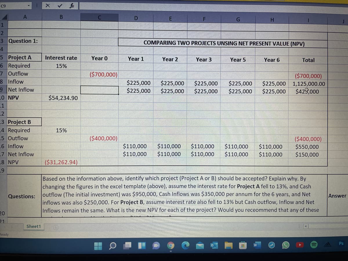 C9
1
2
3 Question 1:
COMPARING TWO PROJECTS UNSING NET PRESENT VALUE (NPV)
4
5 Project A
6 Required
7 Outflow
8 Inflow
9 Net Inflow
LO NPV
Interest rate
Year 0
Year 1
Year 2
Year 3
Year 5
Year 6
Total
15%
($700,000)
$225,000
$225,000
$225,000
$225,000
$225,000
$225,000
$225,000
$225,000
($700,000)
$225,000 1,125,000.00
$429,000
$225,000
$54,234.90
1
L2
3 Project B
4 Required
5 Outflow
6 Inflow
15%
($400,000)
$110,000
$110,000
$110,000
$110,000
$110,000
$110,000
$110,000
$110,000
$110,000
$110,000
($400,000)
$550,000
$150,000
7 Net Inflow
8 NPV
($31,262.94)
Based on the information above, identify which project (Project A or B) should be accepted? Explain why. By
changing the figures in the excel template (above), assume the interest rate for Project A fell to 13%, and Cash
outflow (The initial investment) was $950,000, Cash Inflows was $350,000 per annum for the 6 years, and Net
inflows was also $250,000. For Project B, assume interest rate also fell to 13% but Cash outflow, Inflow and Net
Questions:
Answer
Inflows remain the same. What is the new NPV for each of the project? Would you receommend that any of these
20
01
Sheet1
Ready
Ps
