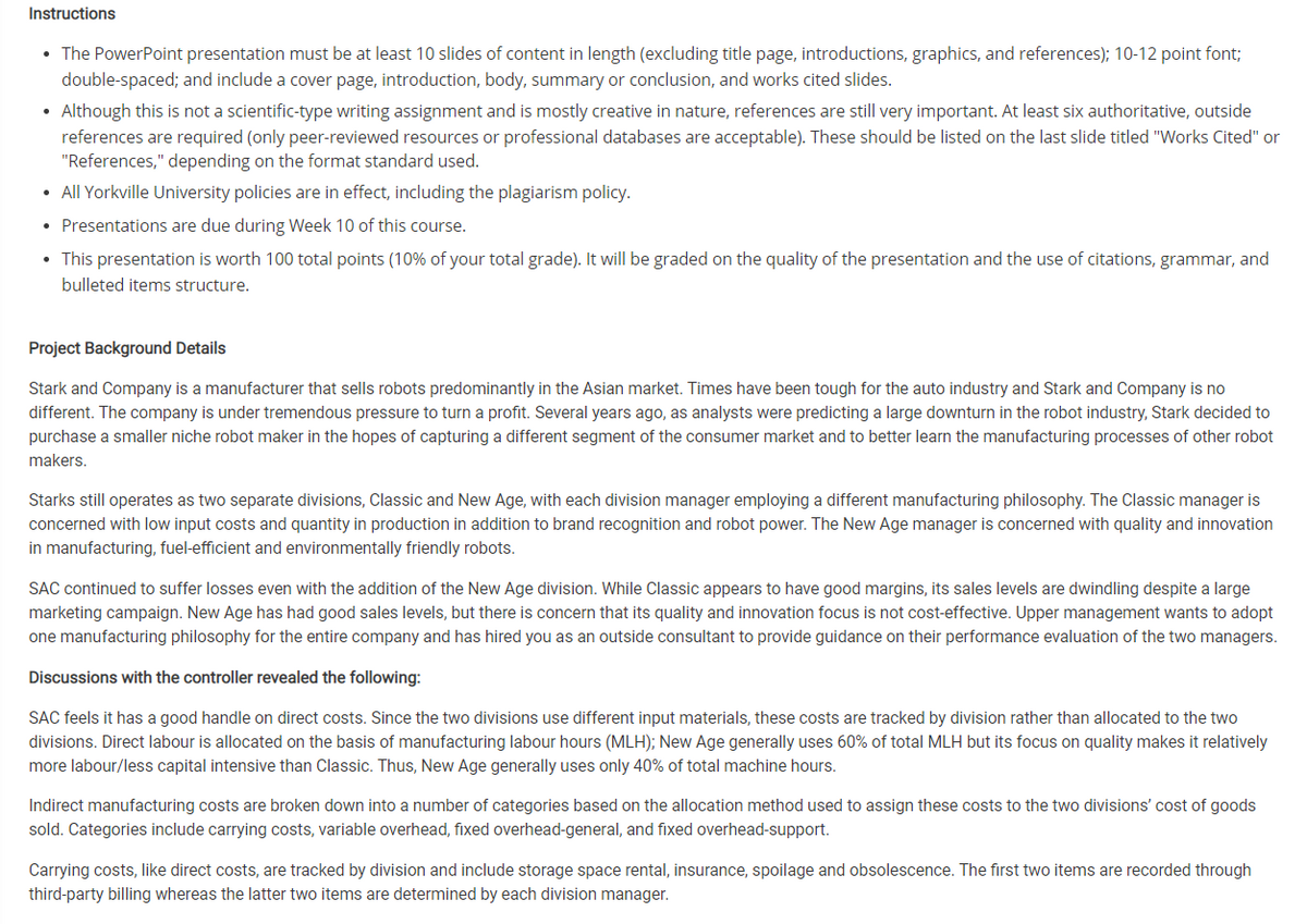 Instructions
• The PowerPoint presentation must be at least 10 slides of content in length (excluding title page, introductions, graphics, and references); 10-12 point font;
double-spaced; and include a cover page, introduction, body, summary or conclusion, and works cited slides.
• Although this is not a scientific-type writing assignment and is mostly creative in nature, references are still very important. At least six authoritative, outside
references are required (only peer-reviewed resources or professional databases are acceptable). These should be listed on the last slide titled "Works Cited" or
"References," depending on the format standard used.
• All Yorkville University policies are in effect, including the plagiarism policy.
• Presentations are due during Week 10 of this course.
• This presentation is worth 100 total points (10% of your total grade). It will be graded on the quality of the presentation and the use of citations, grammar, and
bulleted items structure.
Project Background Details
Stark and Company is a manufacturer that sells robots predominantly in the Asian market. Times have been tough for the auto industry and Stark and Company is no
different. The company is under tremendous pressure to turn a profit. Several years ago, as analysts were predicting a large downturn in the robot industry, Stark decided to
purchase a smaller niche robot maker in the hopes of capturing a different segment of the consumer market and to better learn the manufacturing processes of other robot
makers.
Starks still operates as two separate divisions, Classic and New Age, with each division manager employing a different manufacturing philosophy. The Classic manager is
concerned with low input costs and quantity in production in addition to brand recognition and robot power. The New Age manager is concerned with quality and innovation
in manufacturing, fuel-efficient and environmentally friendly robots.
SAC continued to suffer losses even with the addition of the New Age division. While Classic appears to have good margins, its sales levels are dwindling despite a large
marketing campaign. New Age has had good sales levels, but there is concern that its quality and innovation focus is not cost-effective. Upper management wants to adopt
one manufacturing philosophy for the entire company and has hired you as an outside consultant to provide guidance on their performance evaluation of the two managers.
Discussions with the controller revealed the following:
SAC feels it has a good handle on direct costs. Since the two divisions use different input materials, these costs are tracked by division rather than allocated to the two
divisions. Direct labour is allocated on the basis of manufacturing labour hours (MLH); New Age generally uses 60% of total MLH but its focus on quality makes it relatively
more labour/less capital intensive than Classic. Thus, New Age generally uses only 40% of total machine hours.
Indirect manufacturing costs are broken down into a number of categories based on the allocation method used to assign these costs to the two divisions' cost of goods
sold. Categories include carrying costs, variable overhead, fixed overhead-general, and fixed overhead-support.
Carrying costs, like direct costs, are tracked by division and include storage space rental, insurance, spoilage and obsolescence. The first two items are recorded through
third-party billing whereas the latter two items are determined by each division manager.
