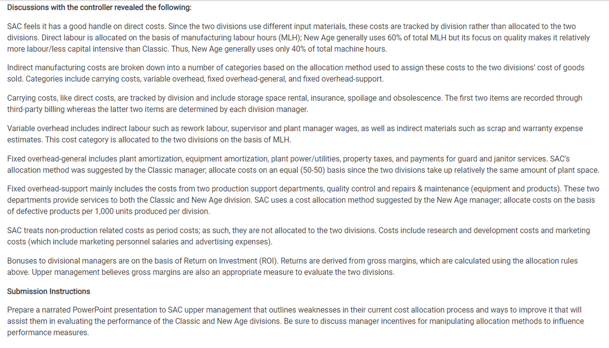 Discussions with the controller revealed the following:
SAC feels it has a good handle on direct costs. Since the two divisions use different input materials, these costs are tracked by division rather than allocated to the two
divisions. Direct labour is allocated on the basis of manufacturing labour hours (MLH); New Age generally uses 60% of total MLH but its focus on quality makes it relatively
more labour/less capital intensive than Classic. Thus, New Age generally uses only 40% of total machine hours.
Indirect manufacturing costs are broken down into a number of categories based on the allocation method used to assign these costs to the two divisions' cost of goods
sold. Categories include carrying costs, variable overhead, fixed overhead-general, and fixed overhead-support.
Carrying costs, like direct costs, are tracked by division and include storage space rental, insurance, spoilage and obsolescence. The first two items are recorded through
third-party billing whereas the latter two items are determined by each division manager.
Variable overhead includes indirect labour such as rework labour, supervisor and plant manager wages, as well as indirect materials such as scrap and warranty expense
estimates. This cost category is allocated to the two divisions on the basis of MLH.
Fixed overhead-general includes plant amortization, equipment amortization, plant power/utilities, property taxes, and payments for guard and janitor services. SAC's
allocation method was suggested by the Classic manager; allocate costs on an equal (50-50) basis since the two divisions take up relatively the same amount of plant space.
Fixed overhead-support mainly includes the costs from two production support departments, quality control and repairs & maintenance (equipment and products). These two
departments provide services to both the Classic and New Age division. SAC uses a cost allocation method suggested by the New Age manager; allocate costs on the basis
of defective products per 1,000 units produced per division.
SAC treats non-production related costs as period costs; as such, they are not allocated to the two divisions. Costs include research and development costs and marketing
costs (which include marketing personnel salaries and advertising expenses).
Bonuses to divisional managers are on the basis of Return on Investment (ROI). Returns are derived from gross margins, which are calculated using the allocation rules
above. Upper management believes gross margins are also an appropriate measure to evaluate the two divisions.
Submission Instructions
Prepare a narrated PowerPoint presentation to SAC upper management that outlines weaknesses in their current cost allocation process and ways to improve it that will
assist them in evaluating the performance of the Classic and New Age divisions. Be sure to discuss manager incentives for manipulating allocation methods to influence
performance measures.

