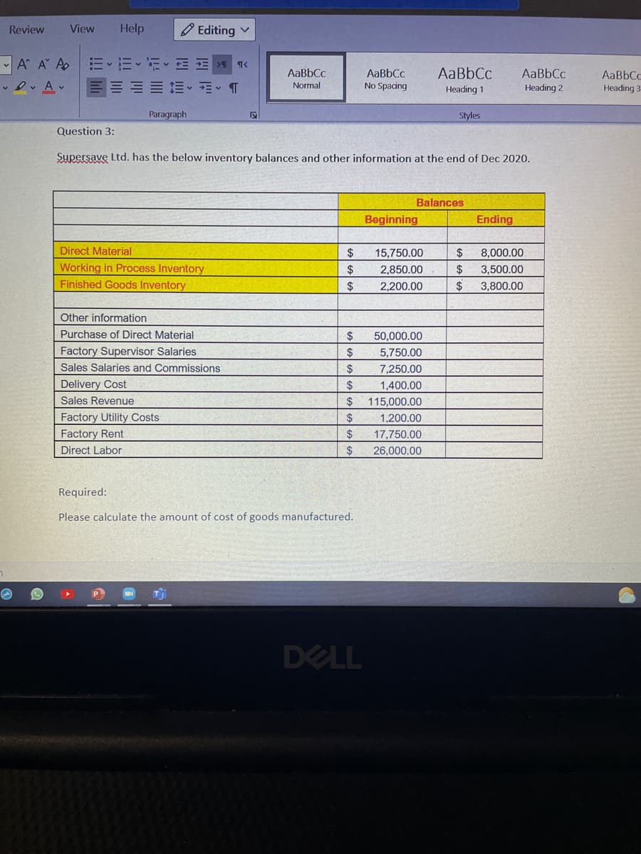 Review
View
Help
O Editing v
A A A
ミッニッ 三三>Tく
AaBbCc
AaBbCc
No Spacing
AaBbCc
AaBbCc
AaBbCc
Normal
Heading 1
Heading 2
Heading 3
Paragraph
Styles
Question 3:
Supersave Ltd. has the below inventory balances and other information at the end of Dec 2020.
Balances
Beginning
Ending
Direct Material
$
15,750.00
$
8,000.00
Working in Process Inventory
Finished Goods Inventory
$
2,850.00
24
3,500.00
2$
2,200.00
24
3,800.00
Other information
Purchase of Direct Material
50,000.00
Factory Supervisor Salaries
$
5,750.00
Sales Salaries and Commissions
24
7,250.00
Delivery Cost
2$
1,400.00
Sales Revenue
$
115,000.00
Factory Utility Costs
2$
1,200.00
Factory Rent
24
17,750.00
Direct Labor
$
26.000.00
Required:
Please calculate the amount of cost of goods manufactured.
DELL
