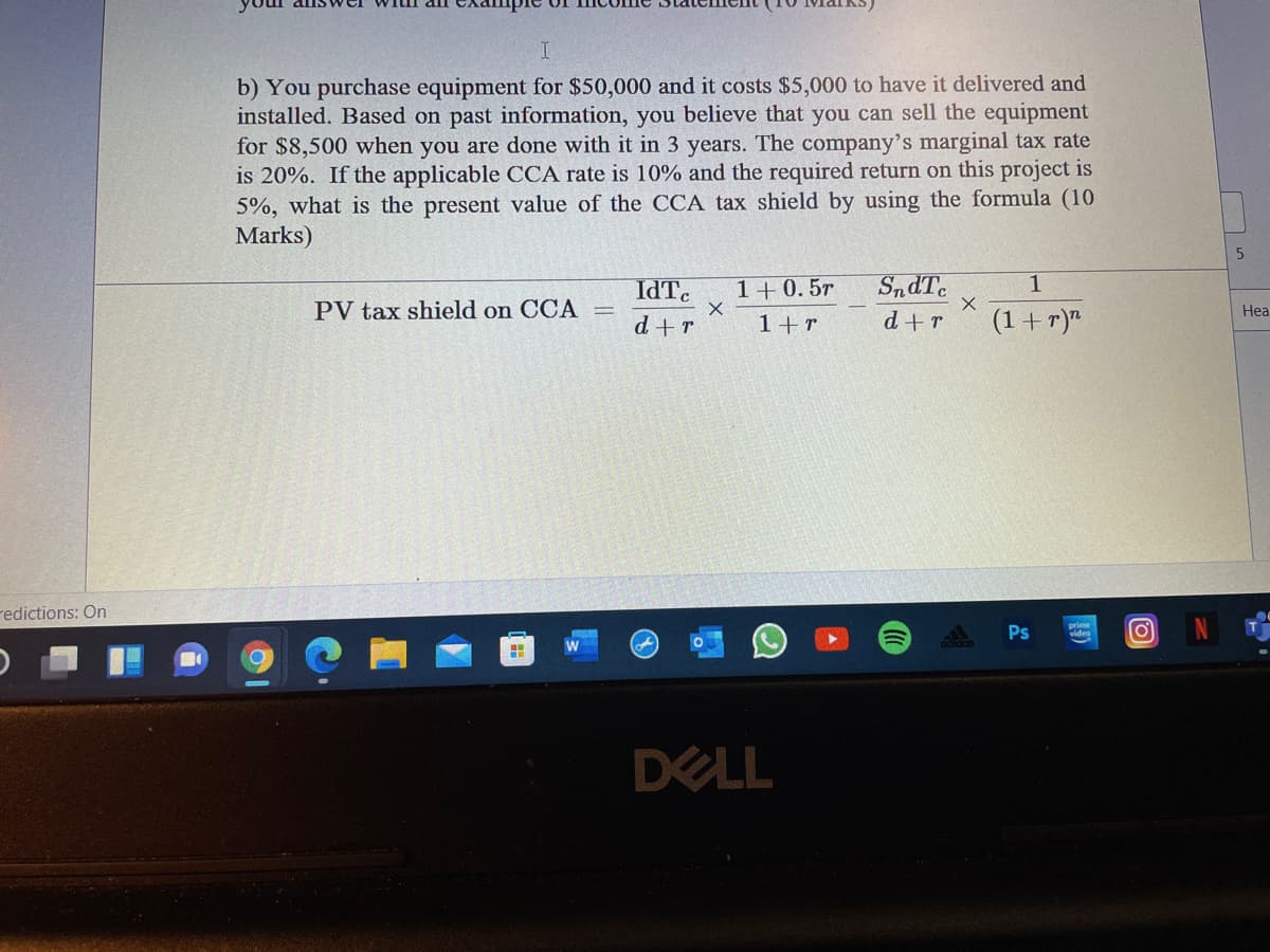 b) You purchase equipment for $50,000 and it costs $5,000 to have it delivered and
installed. Based on past information, you believe that you can sell the equipment
for $8,500 when you are done with it in 3 years. The company's marginal tax rate
is 20%. If the applicable CCA rate is 10% and the required return on this project is
5%, what is the present value of the CCA tax shield by using the formula (10
Marks)
IdTc
1+0.5r
1
PV tax shield on CCA
Hea
d+r
1+r
d+r
(1 + r)"
redictions: On
Ps
video
DELL
