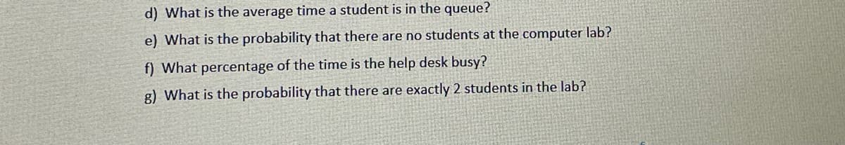 d) What is the average time a student is in the queue?
e) What is the probability that there are no students at the computer lab?
f) What percentage of the time is the help desk busy?
g) What is the probability that there are exactly 2 students in the lab?
