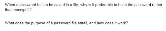 When a password has to be saved in a file, why is it preferable to hash the password rather
than encrypt it?
What does the purpose of a password file entail, and how does it work?