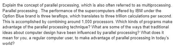 Explain the concept of parallel processing, which is also often referred to as multiprocessing.
Parallel processing. The performance of the supercomputers offered by IBM under the
Option Blue brand is three teraflops, which translates to three trillion calculations per second.
This is accomplished by combining around 1,000 processors. Which kinds of programs make
advantage of the parallel processing technique? What are some of the ways that traditional
ideas about computer design have been influenced by parallel processing? What does it
mean for you, a regular computer user, to make advantage of parallel processing in today's
world?