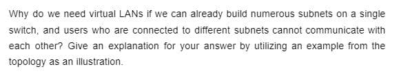 Why do we need virtual LANs if we can already build numerous subnets on a single
switch, and users who are connected to different subnets cannot communicate with
each other? Give an explanation for your answer by utilizing an example from the
topology as an illustration.