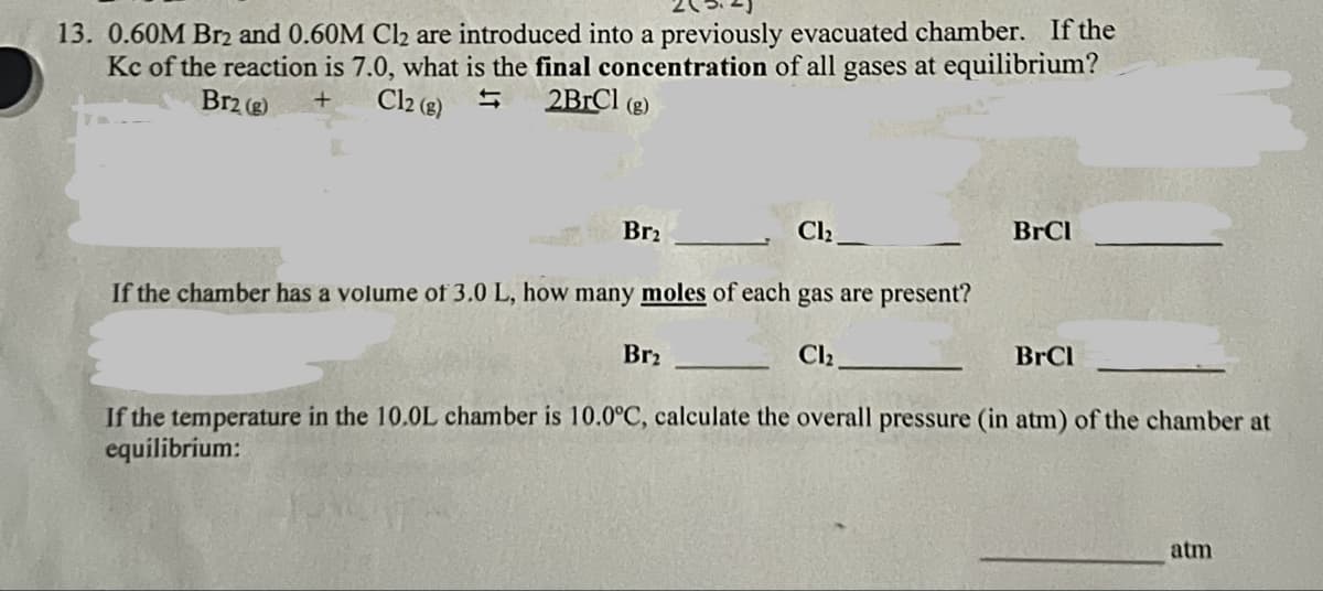 13. 0.60M Br2 and 0.60M Cl₂ are introduced into a previously evacuated chamber. If the
Kc of the reaction is 7.0, what is the final concentration of all gases at equilibrium?
Br2 (g)
+
Cl2 (g)
2BrCl (g)
Br2
Cl₂
If the chamber has a volume of 3.0 L, how many moles of each gas are present?
Br₂
Cl₂
BrCl
BrCl
If the temperature in the 10.0L chamber is 10.0°C, calculate the overall pressure (in atm) of the chamber at
equilibrium:
atm