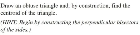 Draw an obtuse triangle and, by construction, find the
centroid of the triangle.
(HINT: Begin by constructing the perpendicular bisectors
of the sides.)
