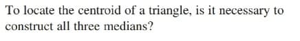 To locate the centroid of a triangle, is it necessary to
construct all three medians?
