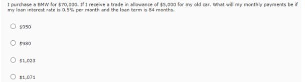 I purchase a BMW for $70,000. If I receive a trade in allowance of $5,000 for my old car. What will my monthly payments be if
my loan interest rate is 0.5% per month and the loan term is 84 months.
$950
O $980
O $1,023
O $1,071
