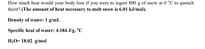 How much heat would your body lose if you were to ingest 800 g of snow at 0 °C to quench
thirst? (The amount of heat necessary to melt snow is 6.01 kJ/mol).
Density of water: 1 g/mL
Specific heat of water: 4.184 J/g. °C
H2O= 18.02 g/mol
