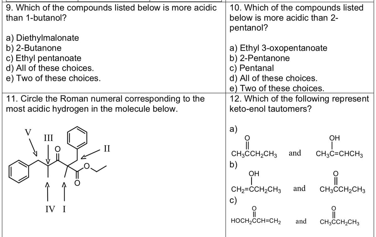 9. Which of the compounds listed below is more acidic
than 1-butanol?
a) Diethylmalonate
b) 2-Butanone
c) Ethyl pentanoate
d) All of these choices.
e) Two of these choices.
11. Circle the Roman numeral corresponding to the
most acidic hydrogen in the molecule below.
III
ve
Î
IV I
II
10. Which of the compounds listed
below is more acidic than 2-
pentanol?
a) Ethyl 3-oxopentanoate
b) 2-Pentanone
c) Pentanal
d) All of these choices.
e) Two of these choices.
12. Which of the following represent
keto-enol tautomers?
a)
||
CH3CCH₂CH3 and
b)
OH
I
CH₂=CCH₂CH3
c)
HOCH₂CCH=CH₂
and
and
OH
I
CH3C=CHCH3
i
CH3CCH₂CH3
CH3CCH₂CH3