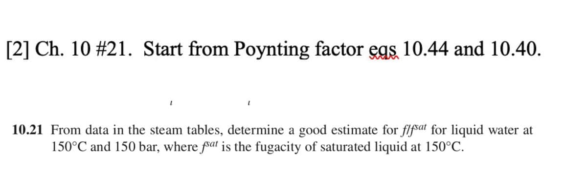 [2] Ch. 10 # 21. Start from Poynting factor egs 10.44 and 10.40.
10.21 From data in the steam tables, determine a good estimate for flfsat for liquid water at
150°C and 150 bar, where fat is the fugacity of saturated liquid at 150°C.