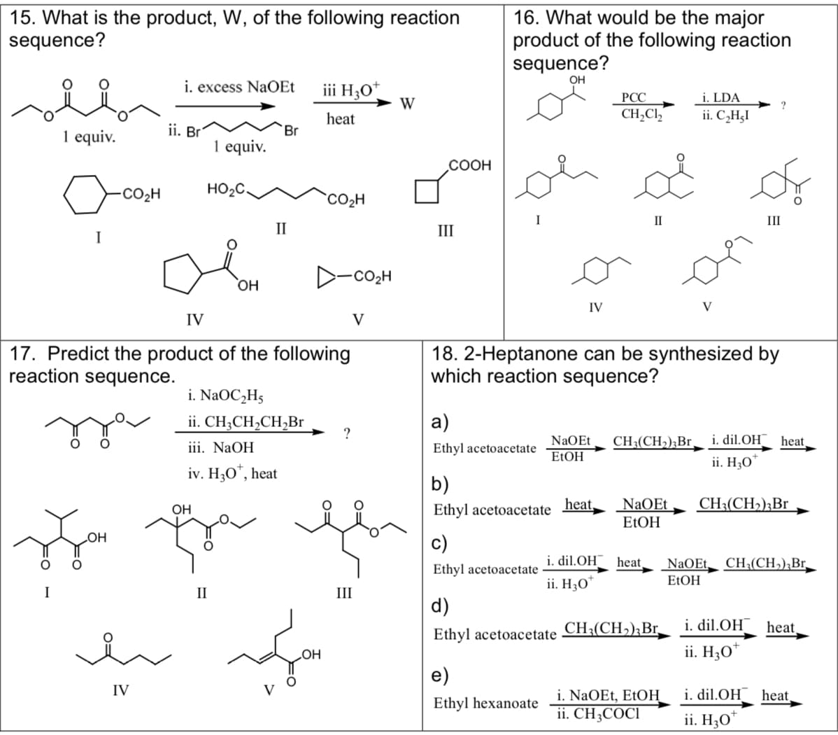 15. What is the product, W, of the following reaction
sequence?
1 equiv.
I
COzH
i. excess NaOEt
ii. Bri
IV
1 equiv.
HO₂C.
OH
Br
II
IV
17. Predict the product of the following
reaction sequence.
i. NaOC₂H5
ii. CH3CH₂CH₂Br
iii. NaOH
iv. H3O*, heat
iii H30
heat
CO₂H
OH
?
CO₂H
OH
Ju qe je
OH
O
I
II
III
V
W
COOH
III
16. What would be the major
product of the following reaction
sequence?
OH
a)
Ethyl acetoacetate
b)
Ethyl acetoacetate
c)
Ethyl acetoacetate
IV
e)
Ethyl hexanoate
PCC
CH₂Cl₂
18. 2-Heptanone can be synthesized by
which reaction sequence?
heat,
II
NaOEt CH3(CH₂) 3 Br
EtOH
NaOEt
EtOH
i. dil.OH heat
ii. H30
d)
Ethyl acetoacetate CH₂(CH₂);Br_
i. LDA
ii. C₂H₂I
22
i. NaOEt, EtOH
ii. CH3COCI
V
III
NaOEt
EtOH
i. dil.OH heat
ii. H30
CH3(CH₂)3Br
CH₂(CH₂), Br
i. dil.OH
ii. H30¹
heat,
i. dil.OH heat_
ii. H30*