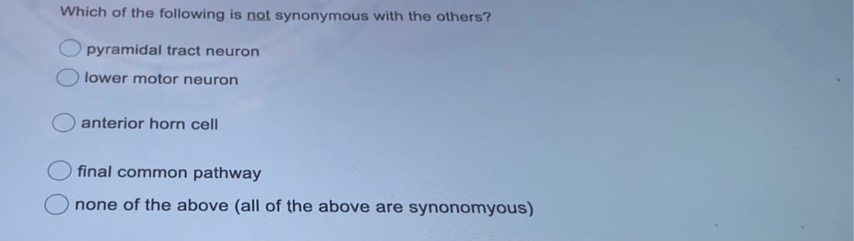 Which of the following is not synonymous with the others?
pyramidal tract neuron
lower motor neuron
anterior horn cell
final common pathway
none of the above (all of the above are synonomyous)
