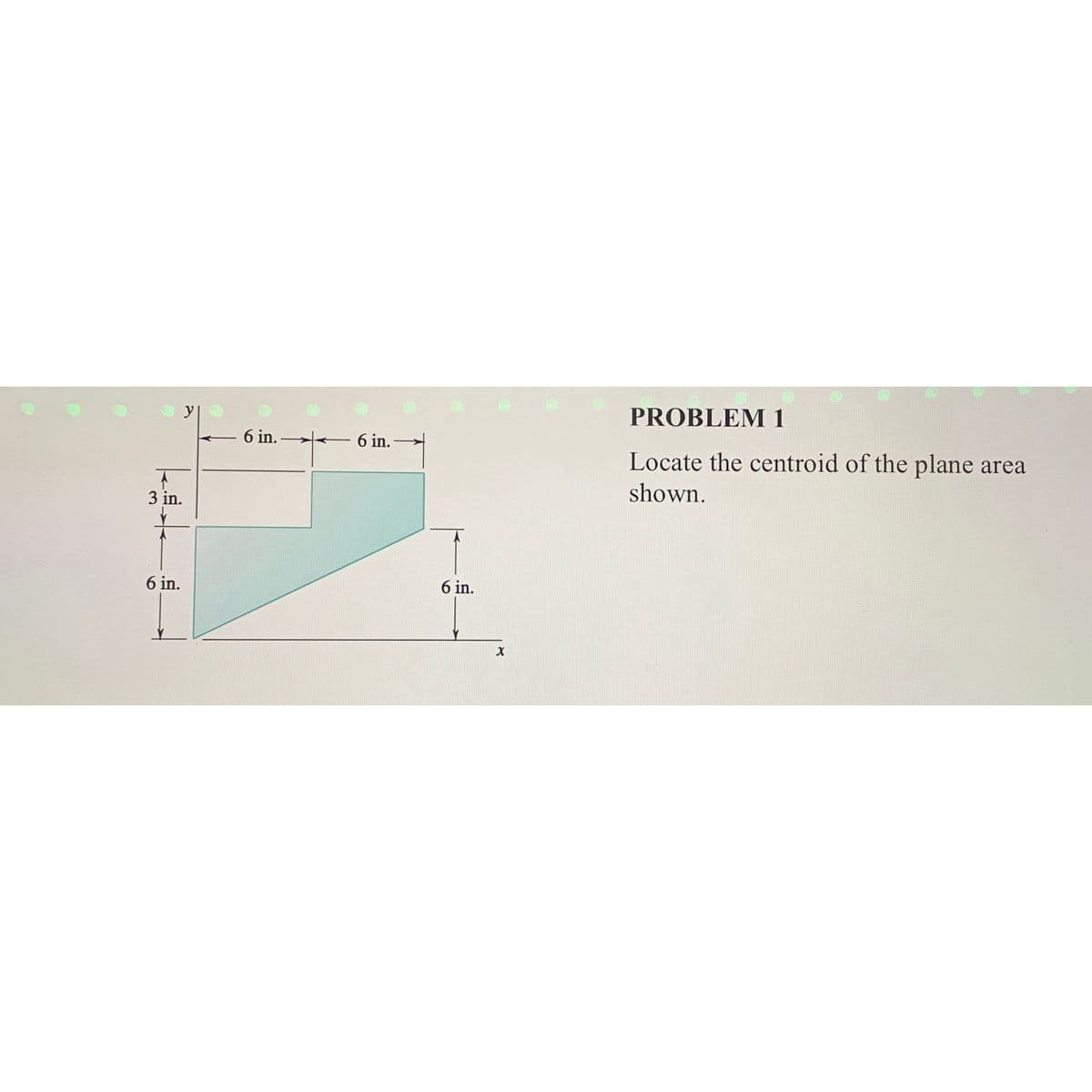 A
3 in.
6 in.
6 in.
6 in.
6 in.
X
PROBLEM 1
Locate the centroid of the plane area
shown.