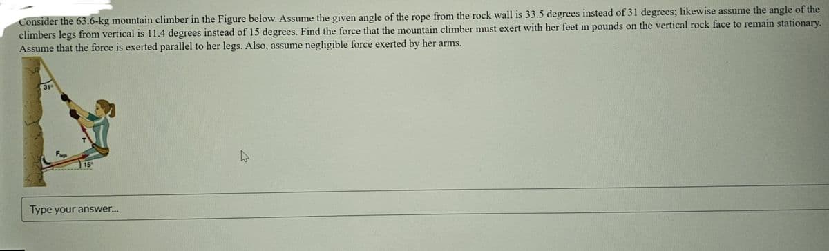 Consider the 63.6-kg mountain climber in the Figure below. Assume the given angle of the rope from the rock wall is 33.5 degrees instead of 31 degrees; likewise assume the angle of the
climbers legs from vertical is 11.4 degrees instead of 15 degrees. Find the force that the mountain climber must exert with her feet in pounds on the vertical rock face to remain stationary.
Assume that the force is exerted parallel to her legs. Also, assume negligible force exerted by her arms.
31
15
Type your answer...