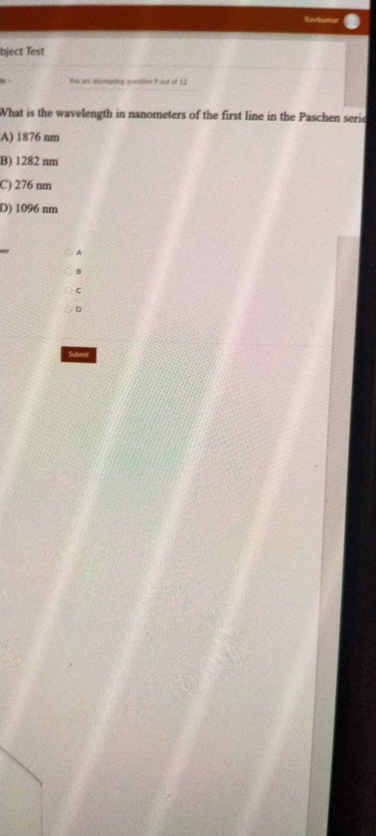 Ravlumar
bject Test
sn out of 12
What is the wavelength in nanometers of the first line in the Paschen serie
A) 1876 nm
B) 1282 nm
C) 276 nm
D) 1096 nm
D.
Submit
