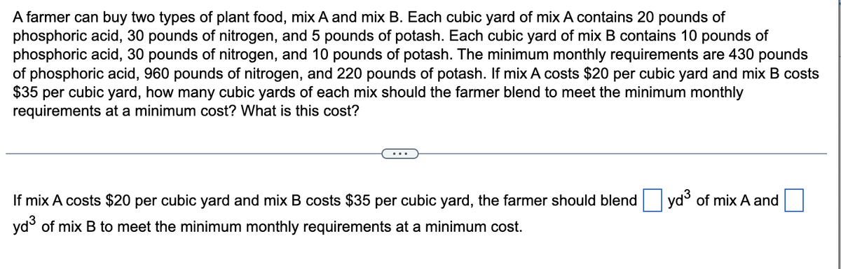 A farmer can buy two types of plant food, mix A and mix B. Each cubic yard of mix A contains 20 pounds of
phosphoric acid, 30 pounds of nitrogen, and 5 pounds of potash. Each cubic yard of mix B contains 10 pounds of
phosphoric acid, 30 pounds of nitrogen, and 10 pounds of potash. The minimum monthly requirements are 430 pounds
of phosphoric acid, 960 pounds of nitrogen, and 220 pounds of potash. If mix A costs $20 per cubic yard and mix B costs
$35 per cubic yard, how many cubic yards of each mix should the farmer blend to meet the minimum monthly
requirements at a minimum cost? What is this cost?
If mix A costs $20 per cubic yard and mix B costs $35 per cubic yard, the farmer should blend
yd³ of mix B to meet the minimum monthly requirements at a minimum cost.
yd³ of mix A and