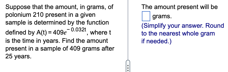 Suppose that the amount, in grams, of
polonium 210 present in a given
sample is determined by the function
-0.032t, where t
defined by A(t) = 409e
is the time in years. Find the amount
present in a sample of 409 grams after
25 years.
▪▪▪
The amount present will be
grams.
(Simplify your answer. Round
to the nearest whole gram
if needed.)