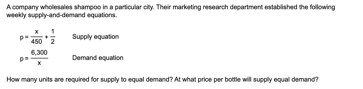 A company wholesales shampoo in a particular city. Their marketing research department established the following
weekly supply-and-demand equations.
X 1
+
p=
450 2
6,300
X
p=
Supply equation
Demand equation
How many units are required for supply to equal demand? At what price per bottle will supply equal demand?