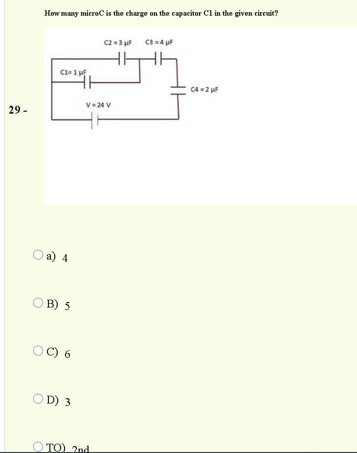 How many microC is the charge on the capacitor Cl in the given circuit?
C2 = 3 µF
C3 = 4 µF
C1= 1 µF
C4 = 2 µF
V = 24 V
29 -
a) 4
O B) 5
C) 6
O D) 3
O TO) 2nd
