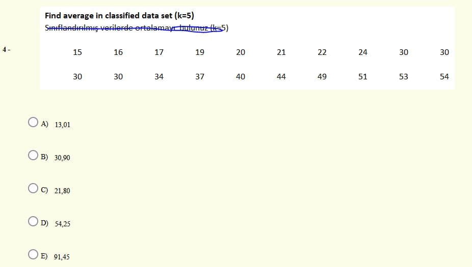 Find average in classified data set (k=5)
SHflandırilmış-verilerde ortalamayr tutunuz ks5)
4-
15
16
17
19
21
22
24
30
30
30
30
34
37
40
44
49
51
53
54
O A) 13,01
B) 30,90
C) 21,80
O D) 54,25
E) 91,45
20
